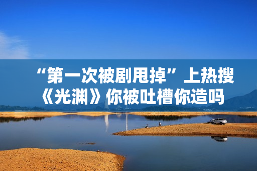 “第一次被剧甩掉”上热搜 《光渊》你被吐槽你造吗？