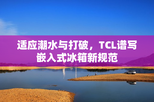 适应潮水与打破，TCL谱写嵌入式冰箱新规范