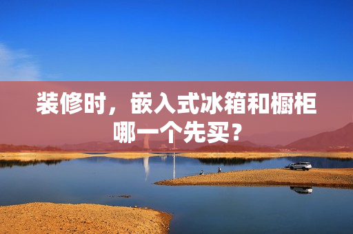 装修时,嵌入式冰箱和橱柜哪一个先买? 装修时,嵌入式冰箱和橱柜哪一个先买?