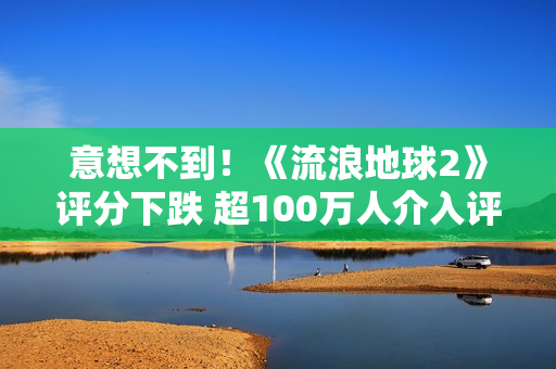 意想不到！《流浪地球2》评分下跌 超100万人介入评分