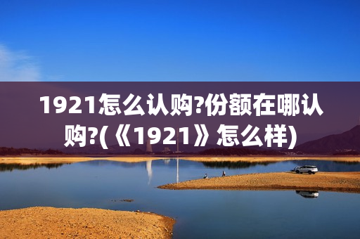 1921怎么认购?份额在哪认购?(《1921》怎么样) 1921怎么认购?份额在哪认购?(《1921》怎么样)