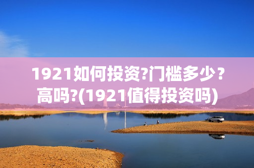 1921如何投资?门槛多少？高吗?(1921值得投资吗)