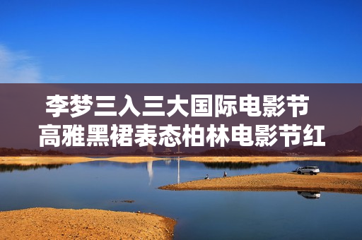 李梦三入三大国际电影节 高雅黑裙表态柏林电影节红毯