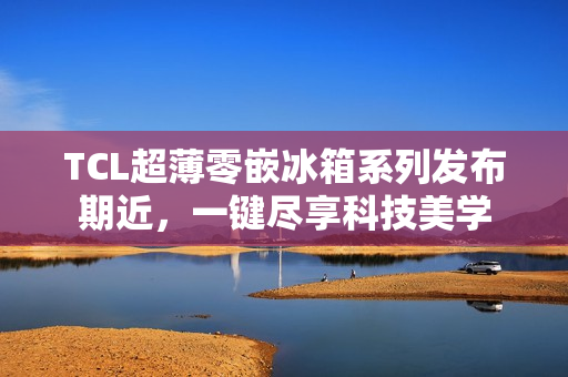 TCL超薄零嵌冰箱系列发布期近，一键尽享科技美学