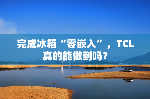 完成冰箱“零嵌入”，TCL真的能做到吗？