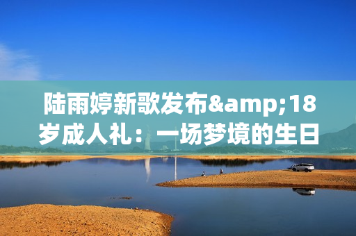 陆雨婷新歌发布&18岁成人礼：一场梦境的生日礼物