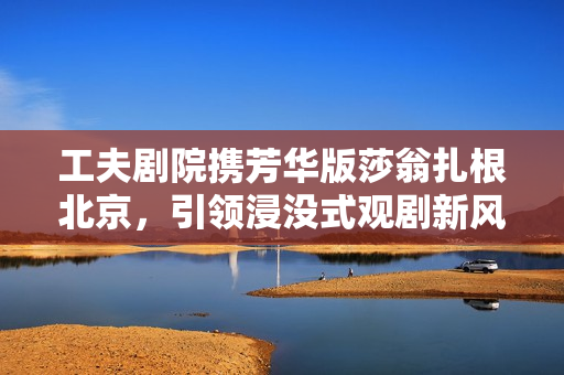 工夫剧院携芳华版莎翁扎根北京，引领浸没式观剧新风潮