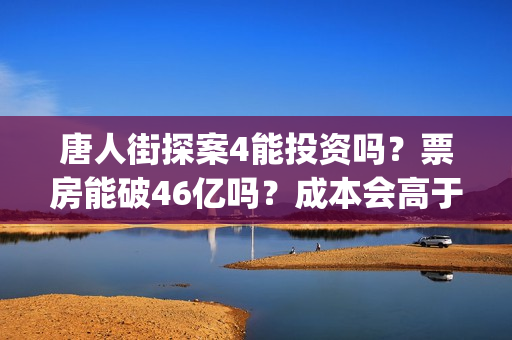 唐人街探案4能投资吗？票房能破46亿吗？成本会高于唐3吗？(唐人街探案四出不出)