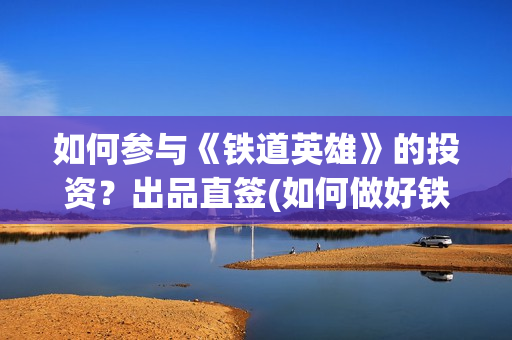 如何参与《铁道英雄》的投资?出品直签(如何做好铁路人) 如何参与《铁道英雄》的投资?出品直签(如何做好铁路人)