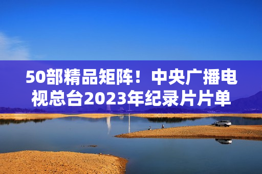 50部精品矩阵！中央广播电视总台2023年纪录片片单重磅发布