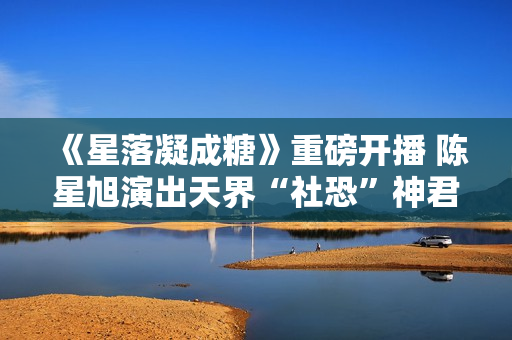 《星落凝成糖》重磅开播 陈星旭演出天界“社恐”神君