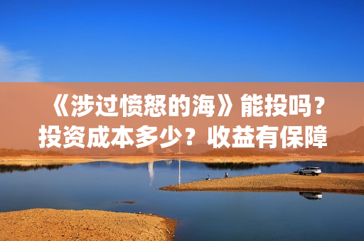 《涉过愤怒的海》能投吗?投资成本多少?收益有保障吗?(涉过愤怒的海免费观看完整版电视剧高清) 《涉过愤怒的海》能投吗?投资成本多少?收益有保障吗?(涉过愤怒的海免费观看完整版电视剧高清)