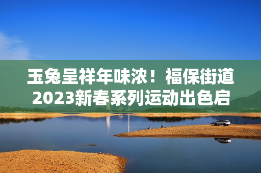 玉兔呈祥年味浓！福保街道2023新春系列运动出色启幕