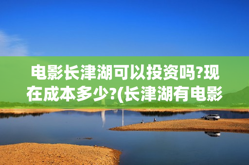 电影长津湖可以投资吗?现在成本多少?(长津湖有电影吗)