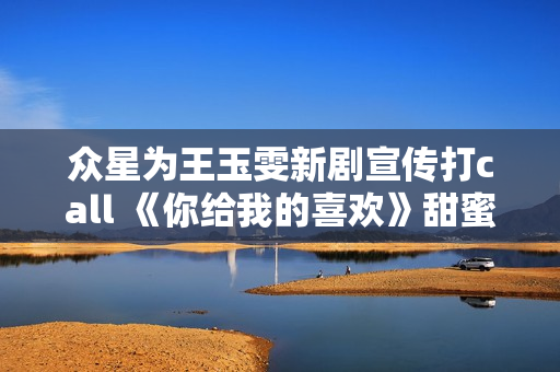 众星为王玉雯新剧宣传打call 《你给我的喜欢》甜蜜上线