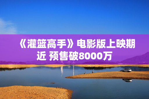 《灌篮高手》电影版上映期近 预售破8000万