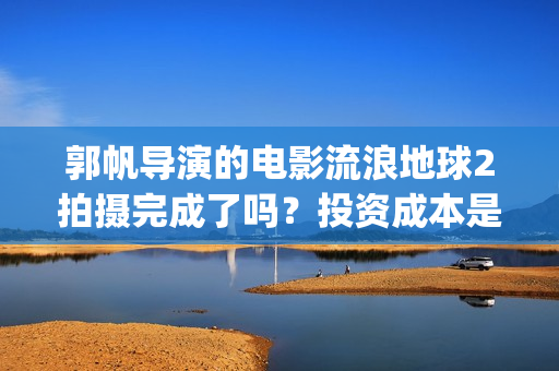 郭帆导演的电影流浪地球2拍摄完成了吗？投资成本是5亿吗？怎么参与？(郭帆新作)