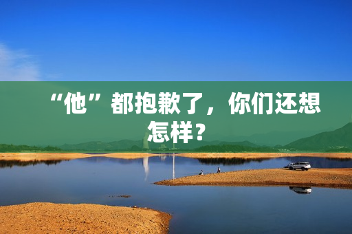 “他”都抱歉了，你们还想怎样？