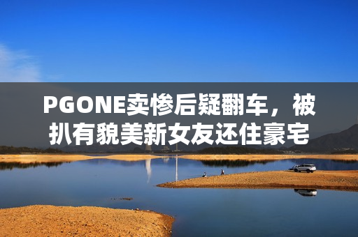 PGONE卖惨后疑翻车，被扒有貌美新女友还住豪宅