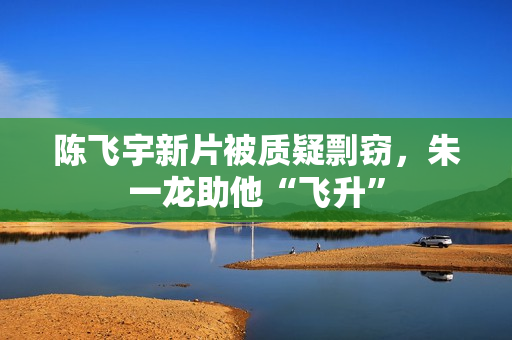 陈飞宇新片被质疑剽窃，朱一龙助他“飞升”