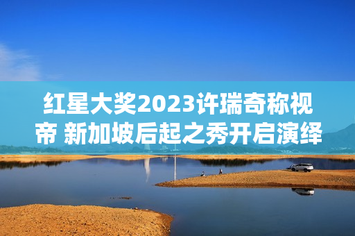 红星大奖2023许瑞奇称视帝 新加坡后起之秀开启演绎新篇章