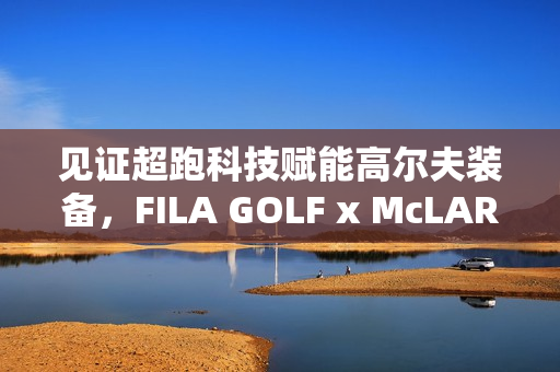 见证超跑科技赋能高尔夫装备，FILA GOLF x McLAREN联名系列全球首发