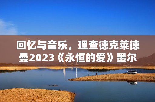 回忆与音乐，理查德克莱德曼2023《永恒的爱》墨尔本发布会正式召开