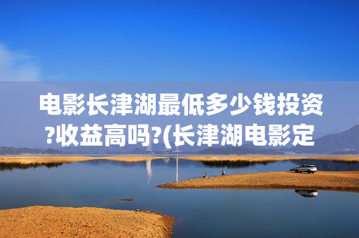 电影长津湖最低多少钱投资?收益高吗?(长津湖电影定价)