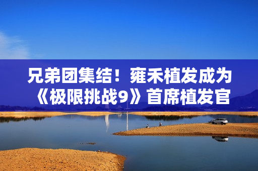 兄弟团集结!雍禾植发成为《极限挑战9》首席植发官,开启极限新征程 兄弟团集结!雍禾植发成为《极限挑战9》首席植发官,开启极限新征程