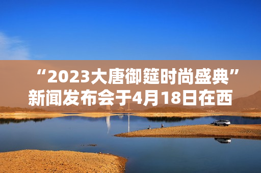 “2023大唐御筵时尚盛典”新闻发布会于4月18日在西安盛大召开