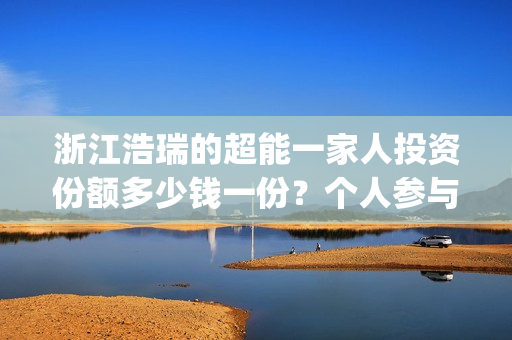浙江浩瑞的超能一家人投资份额多少钱一份？个人参与怎么对接公司？(温州浩瑞)