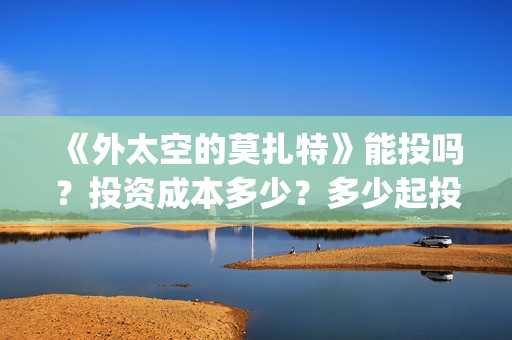 《外太空的莫扎特》能投吗?投资成本多少?多少起投?(《外太空的莫扎特》大结局) 《外太空的莫扎特》能投吗?投资成本多少?多少起投?(《外太空的莫扎特》大结局)