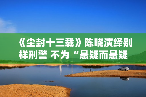 《尘封十三载》陈晓演绎别样刑警 不为“悬疑而悬疑”