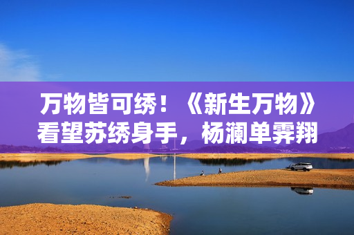万物皆可绣！《新生万物》看望苏绣身手，杨澜单霁翔演出“无什物扮演”