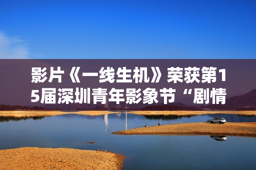 影片《一线生机》荣获第15届深圳青年影象节“剧情片类青年题材迥殊作品”奖