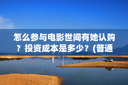 怎么参与电影世间有她认购?投资成本是多少?(普通人如何参加电影节) 怎么参与电影世间有她认购?投资成本是多少?(普通人如何参加电影节)
