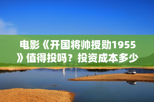 电影《开国将帅授勋1955》值得投吗？投资成本多少？收益怎么算？(电影《开国将帅1955》)