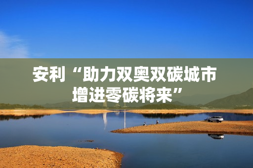 安利“助力双奥双碳城市 增进零碳将来” 安利“助力双奥双碳城市 增进零碳将来”