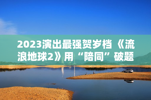 2023演出最强贺岁档 《流浪地球2》用“陪同”破题中国科幻