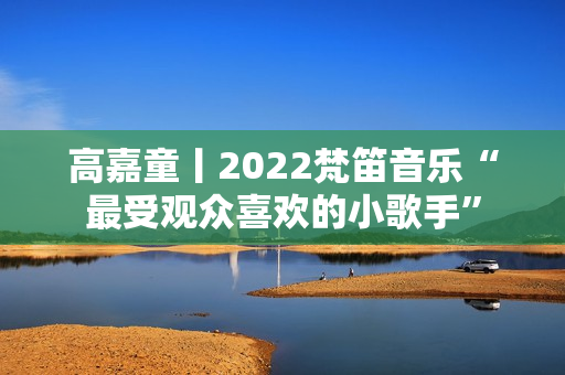 高嘉童丨2022梵笛音乐“最受观众喜欢的小歌手”