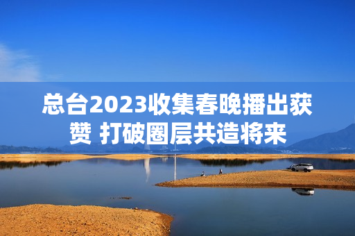 总台2023收集春晚播出获赞 打破圈层共造将来