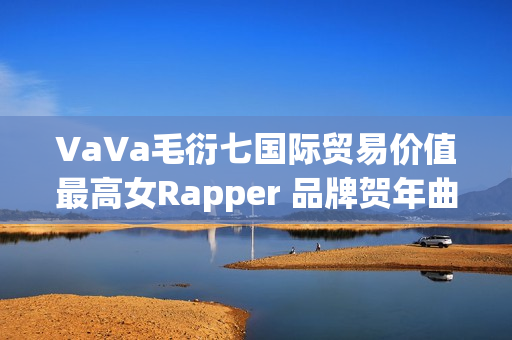 VaVa毛衍七国际贸易价值最高女Rapper 品牌贺年曲《日进斗金2023》上线