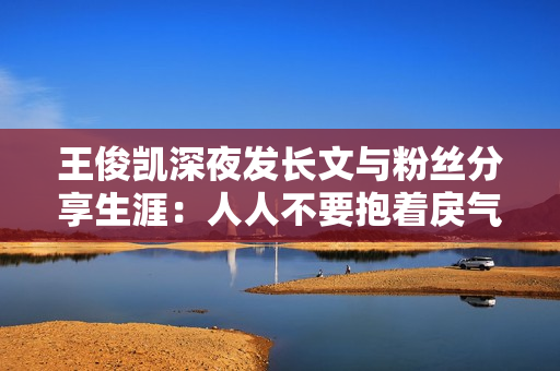 王俊凯深夜发长文与粉丝分享生涯：人人不要抱着戾气生涯