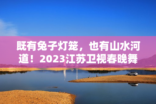 既有兔子灯笼，也有山水河道！2023江苏卫视春晚舞台抢鲜看