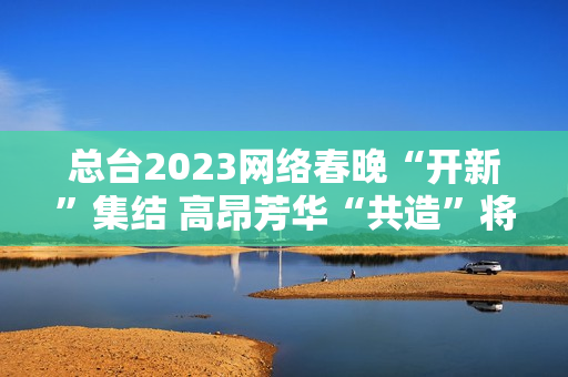 总台2023网络春晚“开新”集结 高昂芳华“共造”将来 总台2023网络春晚“开新”集结 高昂芳华“共造”将来