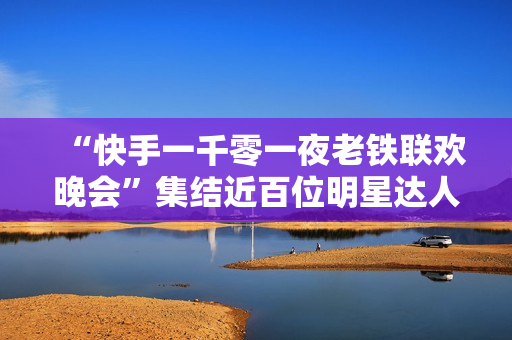 “快手一千零一夜老铁联欢晚会”集结近百位明星达人，打造属于老铁的独家记忆