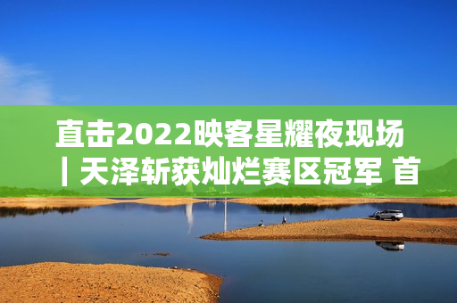 直击2022映客星耀夜现场｜天泽斩获灿烂赛区冠军 首个主播女团表态退场