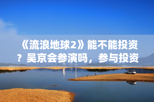 《流浪地球2》能不能投资？吴京会参演吗，参与投资成本是多少？(流浪地球2票房)