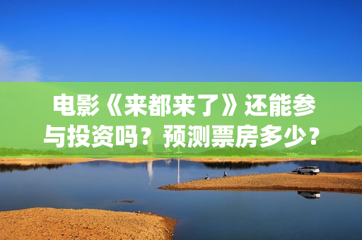  电影《来都来了》还能参与投资吗？预测票房多少？(电影来都来了在线观)