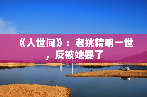 《人世间》：老姚精明一世，反被她耍了